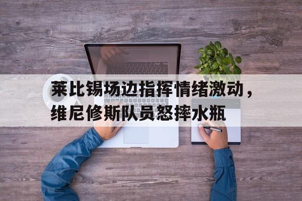 莱比锡场边指挥情绪激动，维尼修斯队员怒摔水瓶